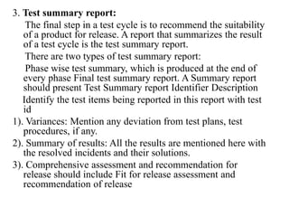 3. Test summary report:
The final step in a test cycle is to recommend the suitability
of a product for release. A report that summarizes the result
of a test cycle is the test summary report.
There are two types of test summary report:
Phase wise test summary, which is produced at the end of
every phase Final test summary report. A Summary report
should present Test Summary report Identifier Description
Identify the test items being reported in this report with test
id
1). Variances: Mention any deviation from test plans, test
procedures, if any.
2). Summary of results: All the results are mentioned here with
the resolved incidents and their solutions.
3). Comprehensive assessment and recommendation for
release should include Fit for release assessment and
recommendation of release
 