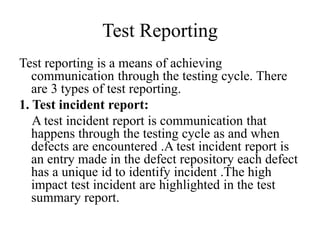 Test Reporting
Test reporting is a means of achieving
communication through the testing cycle. There
are 3 types of test reporting.
1. Test incident report:
A test incident report is communication that
happens through the testing cycle as and when
defects are encountered .A test incident report is
an entry made in the defect repository each defect
has a unique id to identify incident .The high
impact test incident are highlighted in the test
summary report.
 