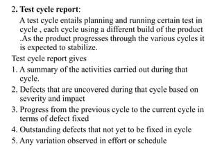 2. Test cycle report:
A test cycle entails planning and running certain test in
cycle , each cycle using a different build of the product
.As the product progresses through the various cycles it
is expected to stabilize.
Test cycle report gives
1. A summary of the activities carried out during that
cycle.
2. Defects that are uncovered during that cycle based on
severity and impact
3. Progress from the previous cycle to the current cycle in
terms of defect fixed
4. Outstanding defects that not yet to be fixed in cycle
5. Any variation observed in effort or schedule
 