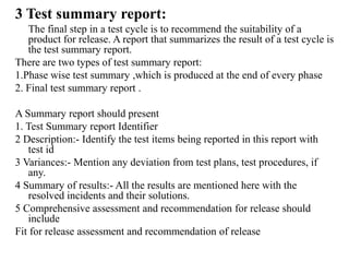 3 Test summary report:
The final step in a test cycle is to recommend the suitability of a
product for release. A report that summarizes the result of a test cycle is
the test summary report.
There are two types of test summary report:
1.Phase wise test summary ,which is produced at the end of every phase
2. Final test summary report .
A Summary report should present
1. Test Summary report Identifier
2 Description:- Identify the test items being reported in this report with
test id
3 Variances:- Mention any deviation from test plans, test procedures, if
any.
4 Summary of results:- All the results are mentioned here with the
resolved incidents and their solutions.
5 Comprehensive assessment and recommendation for release should
include
Fit for release assessment and recommendation of release
 