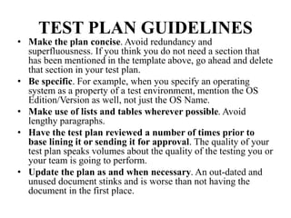 TEST PLAN GUIDELINES
• Make the plan concise. Avoid redundancy and
superfluousness. If you think you do not need a section that
has been mentioned in the template above, go ahead and delete
that section in your test plan.
• Be specific. For example, when you specify an operating
system as a property of a test environment, mention the OS
Edition/Version as well, not just the OS Name.
• Make use of lists and tables wherever possible. Avoid
lengthy paragraphs.
• Have the test plan reviewed a number of times prior to
base lining it or sending it for approval. The quality of your
test plan speaks volumes about the quality of the testing you or
your team is going to perform.
• Update the plan as and when necessary. An out-dated and
unused document stinks and is worse than not having the
document in the first place.
 