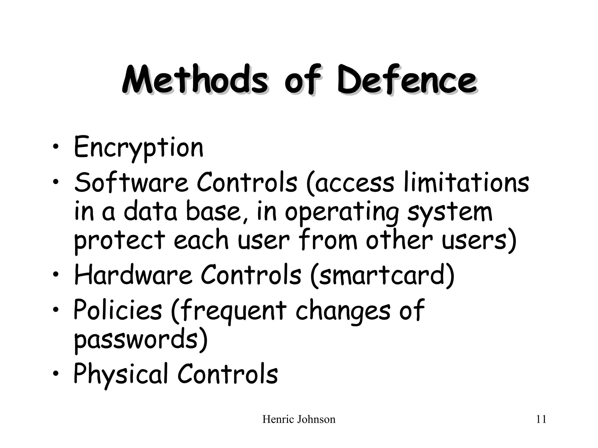 Methods of Defence Encryption Software Controls (access limitations in a data base, in operating system protect each user from other users) Hardware Controls (smartcard) Policies (frequent changes of passwords) Physical Controls