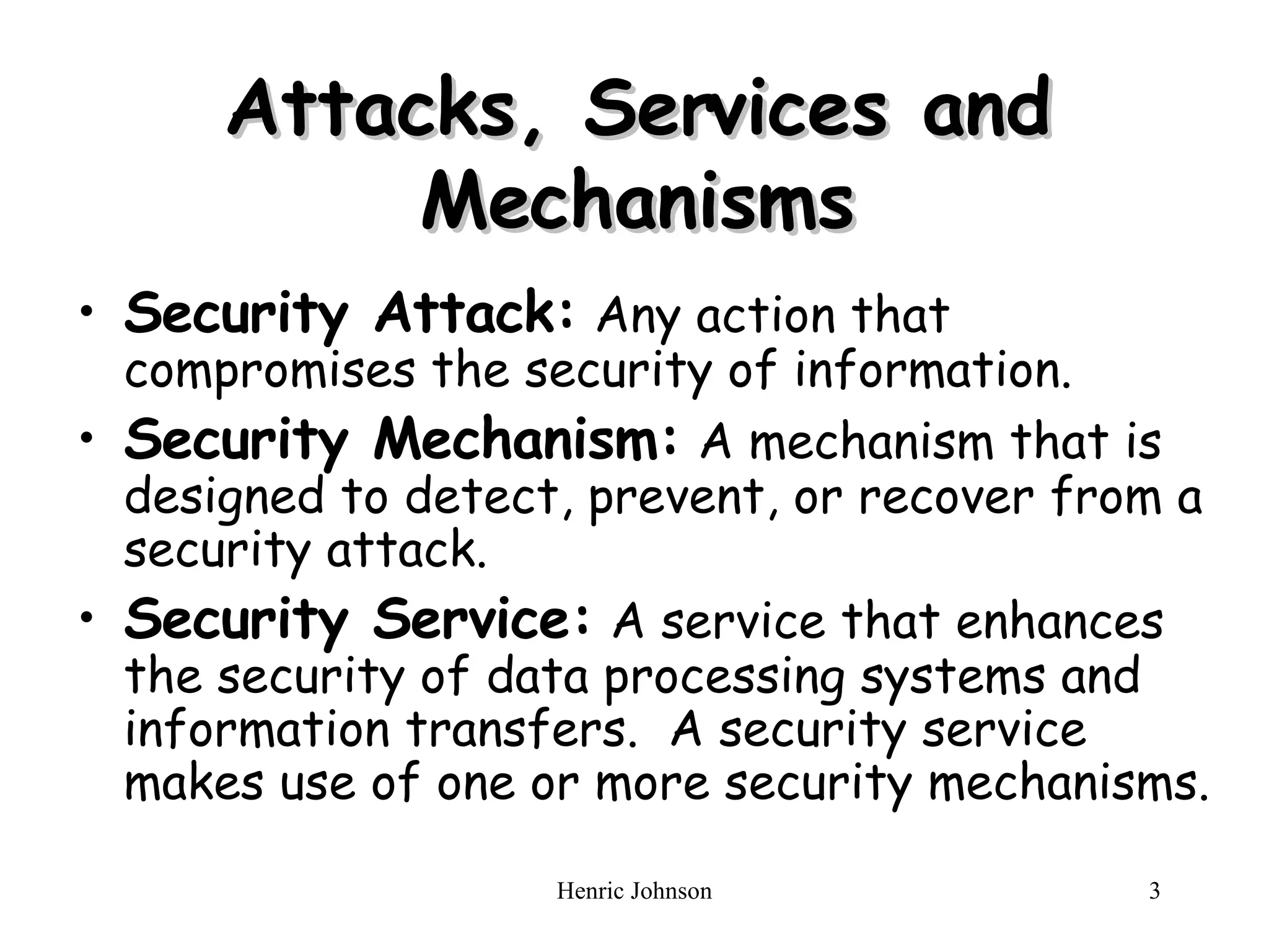 Attacks, Services and Mechanisms Security Attack: Any action that compromises the security of information. Security Mechanism: A mechanism that is designed to detect, prevent, or recover from a security attack. Security Service: A service that enhances the security of data processing systems and information transfers. A security service makes use of one or more security mechanisms.