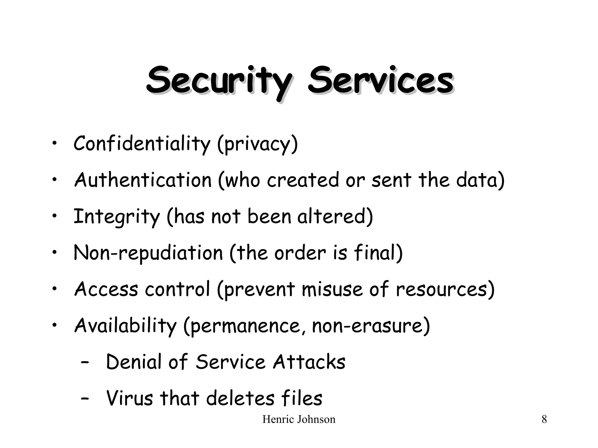 Security Services Confidentiality (privacy) Authentication (who created or sent the data) Integrity (has not been altered) Non-repudiation (the order is final) Access control (prevent misuse of resources) Availability (permanence, non-erasure) Denial of Service Attacks Virus that deletes files