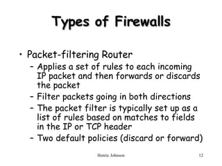 Types of Firewalls Packet-filtering Router Applies a set of rules to each incoming IP packet and then forwards or discards the packet Filter packets going in both directions The packet filter is typically set up as a list of rules based on matches to fields in the IP or TCP header Two default policies (discard or forward) 