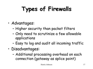 Types of Firewalls Advantages: Higher security than packet filters Only need to scrutinize a few allowable applications Easy to log and audit all incoming traffic Disadvantages: Additional processing overhead on each connection (gateway as splice point) 