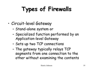 Types of Firewalls Circuit-level Gateway Stand-alone system or Specialized function performed by an Application-level Gateway Sets up two TCP connections The gateway typically relays TCP segments from one connection to the other without examining the contents 
