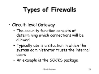 Types of Firewalls Circuit-level Gateway The security function consists of determining which connections will be allowed Typically use is a situation in which the system administrator trusts the internal users An example is the SOCKS package 