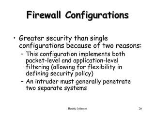 Firewall Configurations Greater security than single configurations because of two reasons: This configuration implements both packet-level and application-level filtering (allowing for flexibility in defining security policy) An intruder must generally penetrate two separate systems 