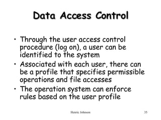 Data Access Control Through the user access control procedure (log on), a user can be identified to the system Associated with each user, there can be a profile that specifies permissible operations and file accesses The operation system can enforce rules based on the user profile 