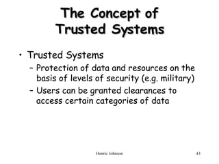 The Concept of Trusted Systems Trusted Systems Protection of data and resources on the basis of levels of security (e.g. military) Users can be granted clearances to access certain categories of data 
