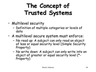 The Concept of Trusted Systems Multilevel security Definition of multiple categories or levels of data A multilevel secure system must enforce: No read up: A subject can only read an object of less or equal security level (Simple Security Property) No write down: A subject can only write into an object of greater or equal security level (*-Property) 