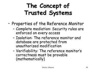 The Concept of Trusted Systems Properties of the Reference Monitor Complete mediation: Security rules are enforced on every access Isolation: The reference monitor and database are protected from unauthorized modification Verifiability: The reference monitor’s correctness must be provable (mathematically) 