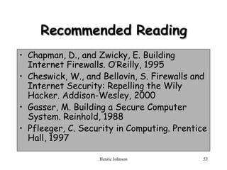 Recommended Reading Chapman, D., and Zwicky, E. Building Internet Firewalls. O’Reilly, 1995 Cheswick, W., and Bellovin, S. Firewalls and Internet Security: Repelling the Wily Hacker. Addison-Wesley, 2000 Gasser, M. Building a Secure Computer System. Reinhold, 1988 Pfleeger, C. Security in Computing. Prentice Hall, 1997 