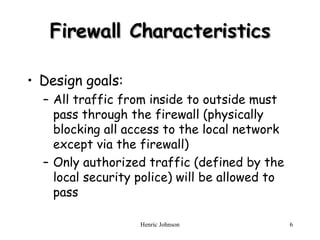 Firewall Characteristics Design goals: All traffic from inside to outside must pass through the firewall (physically blocking all access to the local network except via the firewall) Only authorized traffic (defined by the local security police) will be allowed to pass 