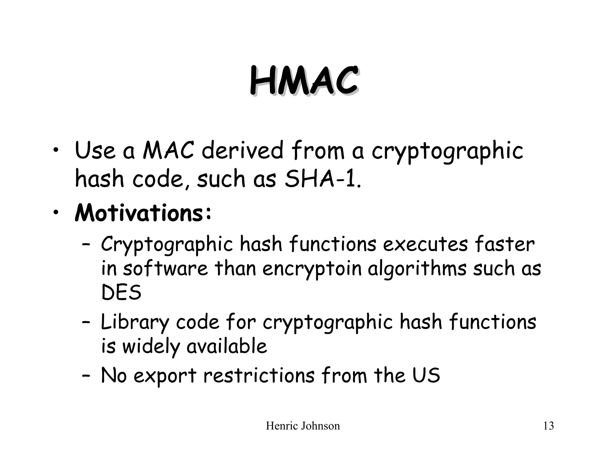 HMAC Use a MAC derived from a cryptographic hash code, such as SHA-1. Motivations: Cryptographic hash functions executes faster in software than encryptoin algorithms such as DES Library code for cryptographic hash functions is widely available No export restrictions from the US 