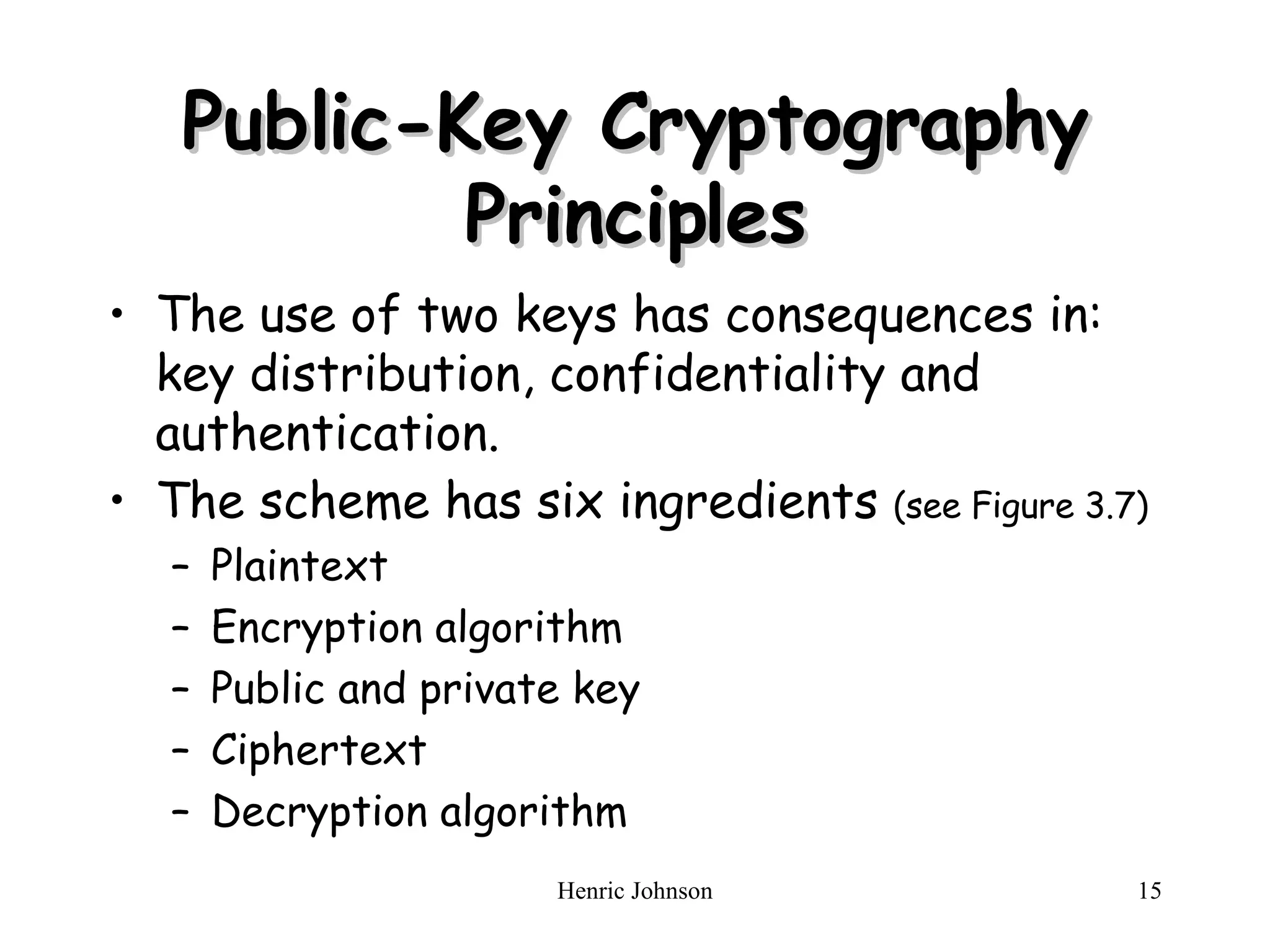 Public-Key Cryptography Principles The use of t wo keys has consequences in:  k ey distribution, confidentiality and authentication . The scheme has six ingredients  (see Figure 3.7) Plaintext Encryption algorithm Public and private key Ciphertext Decryption algorithm 