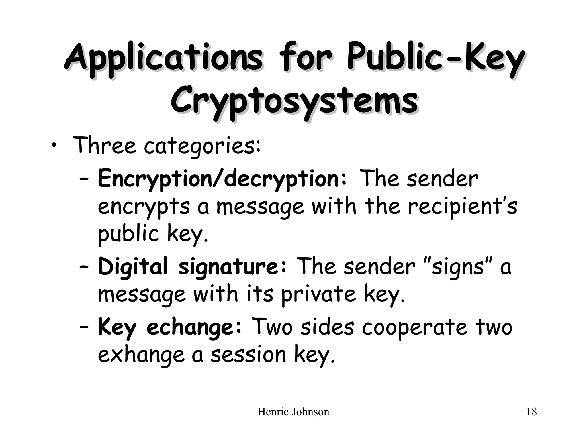 Applications for Public-Key Cryptosystems Three categories: Encryption/decryption:  The sender encrypts a message with the recipient&rsquo;s public key. Digital signature:  The sender &rdquo;signs&rdquo; a message with its private key. Key echange:  Two sides cooperate two exhange a session key. 