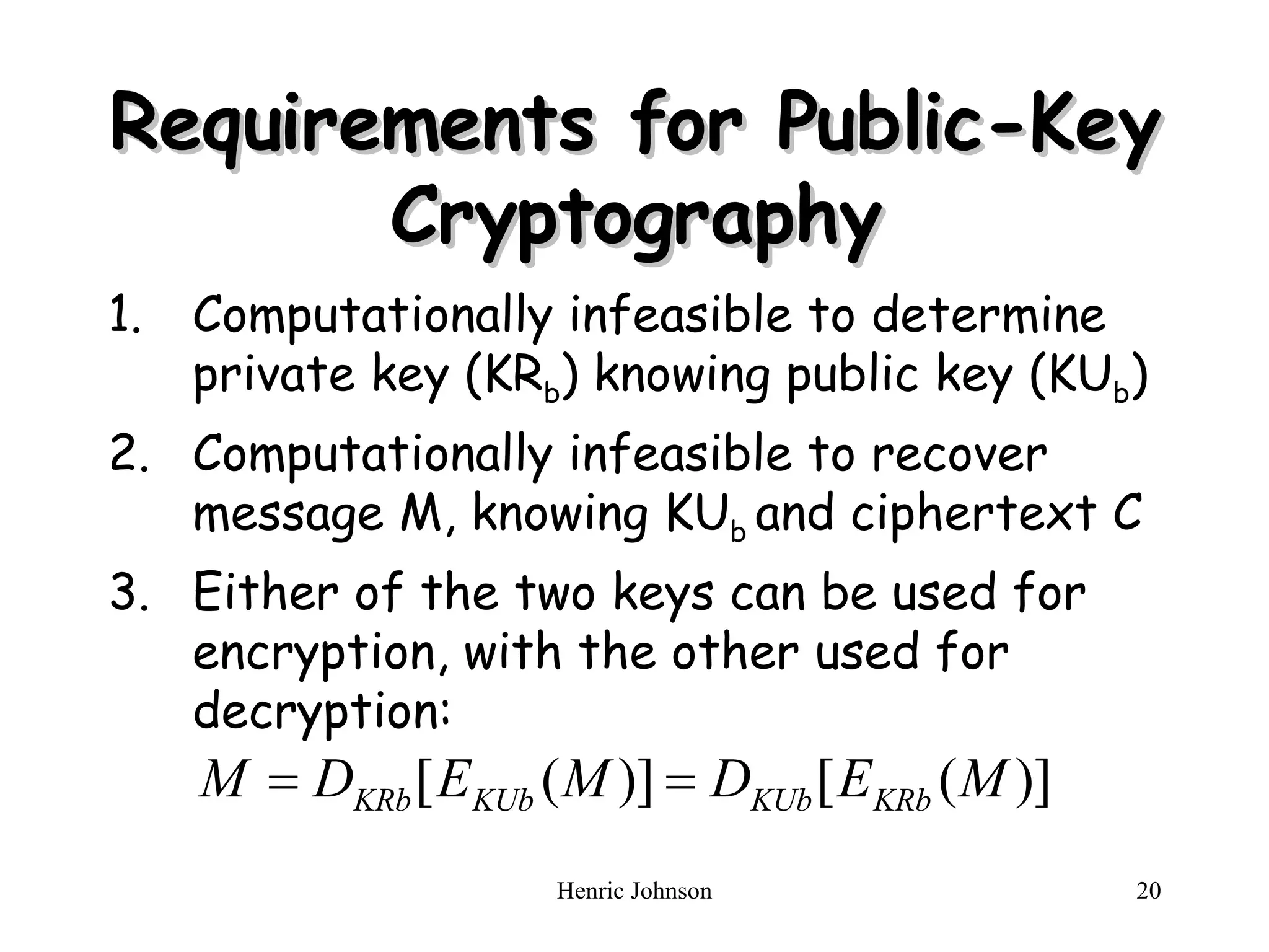 Requirements for Public-Key Cryptography Computationally infeasible to determine   private key (KR b ) knowing public key (KU b ) Computationally infeasible to recover message M, knowing KU b  and ciphertext C Either of the two keys can be used for encryption, with the other used for decryption: 