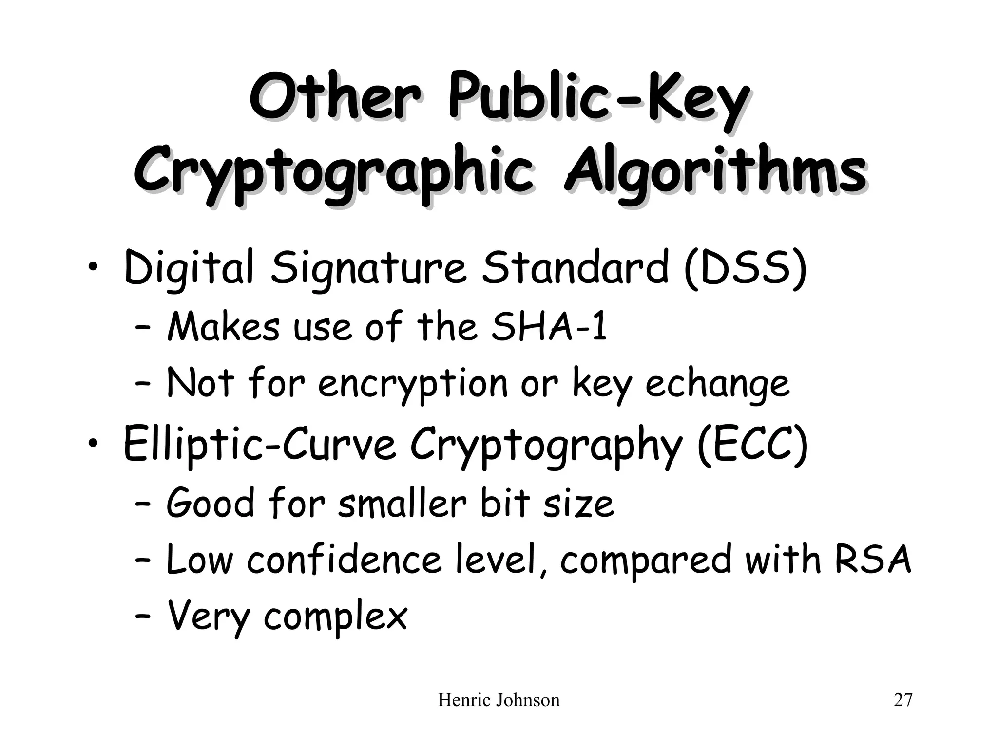 Other Public-Key Cryptographic Algorithms Digital Signature Standard (DSS) Makes use of the SHA-1 Not for encryption or key echange Elliptic-Curve Cryptography (ECC) Good for smaller bit size Low confidence level, compared with RSA Very complex 