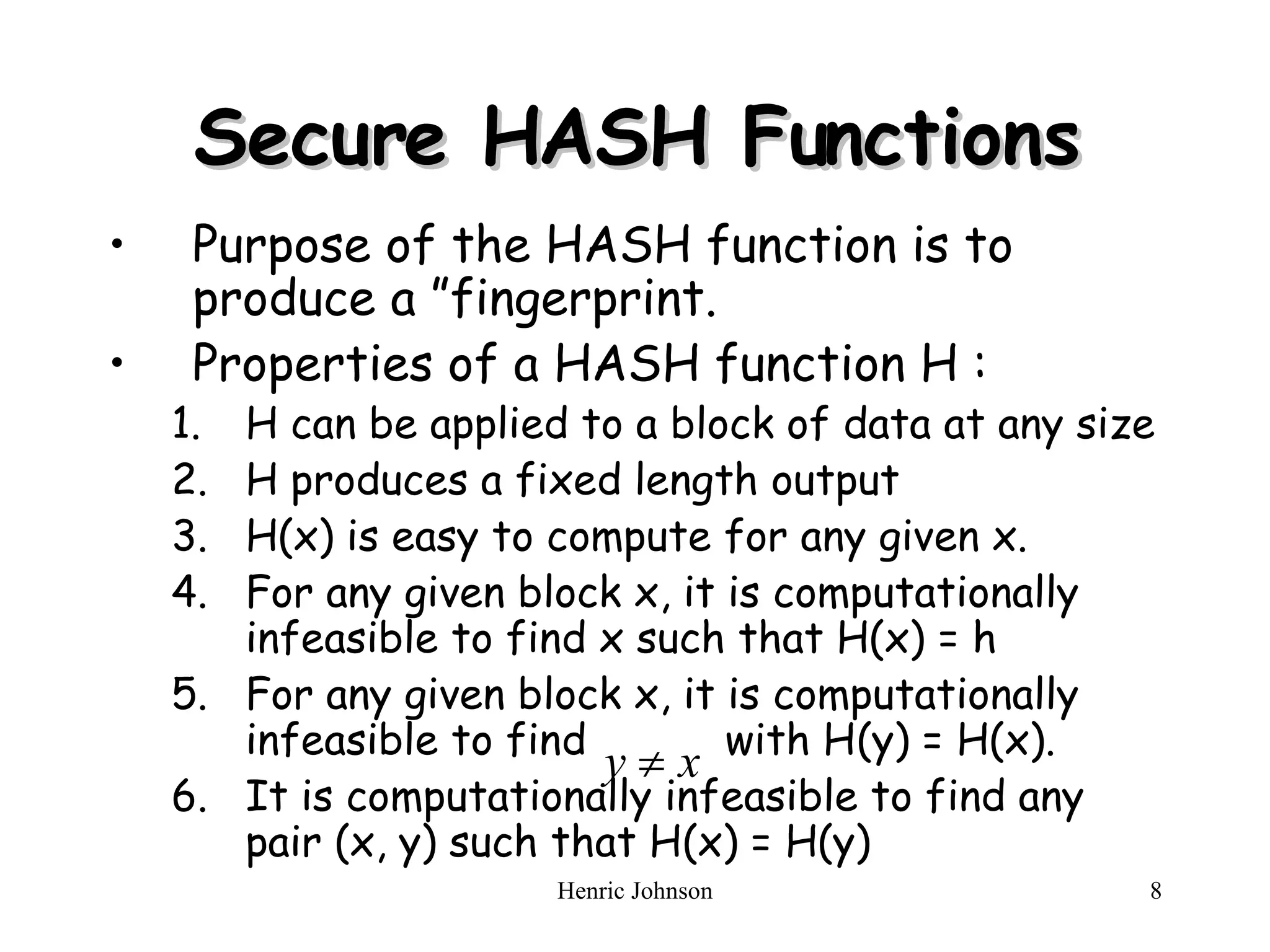 Secure HASH Functions Purpose of the HASH function is to produce a &rdquo;fingerprint. Properties of a HASH function H : H can be applied to a block of data at any size H produces a fixed length output H(x) is easy to compute for any given x. For any given block x, it is computationally infeasible to find x such that H(x) = h For any given block x, it is computationally infeasible to find  with H(y) = H(x). It is computationally infeasible to find any pair (x, y) such that H(x) = H(y) 
