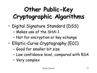 Other Public-Key Cryptographic Algorithms Digital Signature Standard (DSS) Makes use of the SHA-1 Not for encryption or key echange Elliptic-Curve Cryptography (ECC) Good for smaller bit size Low confidence level, compared with RSA Very complex 