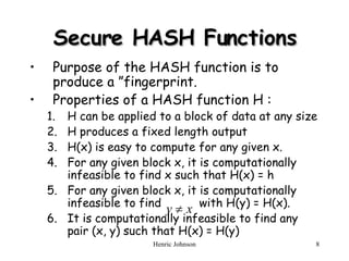 Secure HASH Functions Purpose of the HASH function is to produce a ”fingerprint. Properties of a HASH function H : H can be applied to a block of data at any size H produces a fixed length output H(x) is easy to compute for any given x. For any given block x, it is computationally infeasible to find x such that H(x) = h For any given block x, it is computationally infeasible to find  with H(y) = H(x). It is computationally infeasible to find any pair (x, y) such that H(x) = H(y) 
