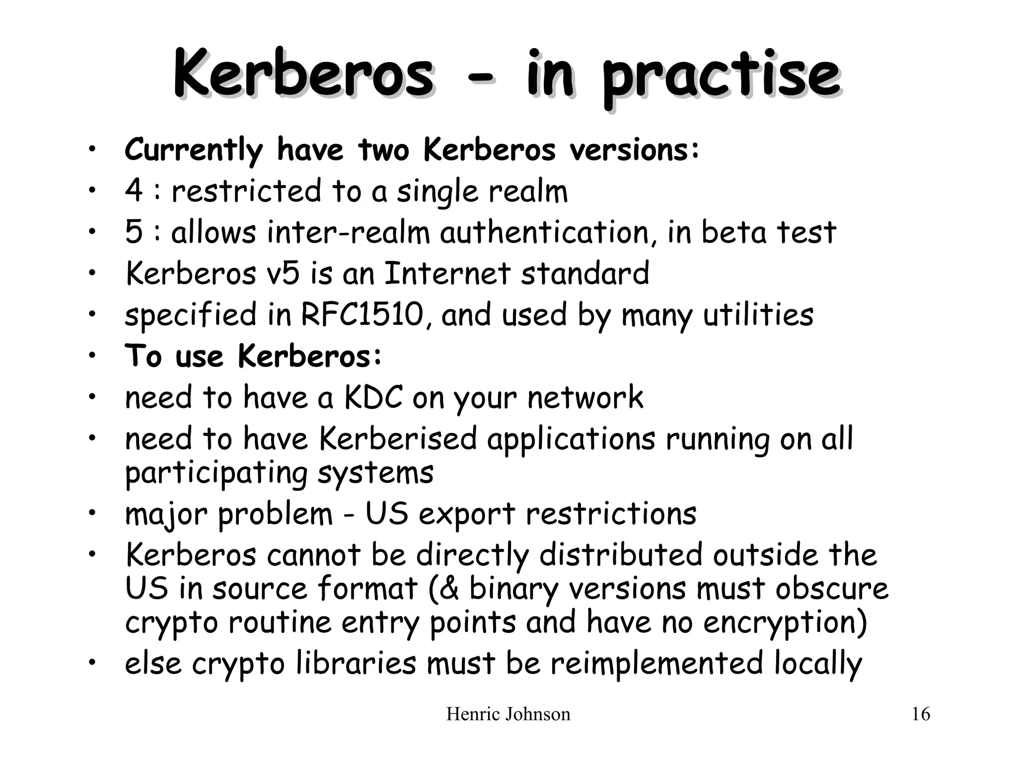 Kerberos - in practise     C urrently have two Kerberos versions :   4 : restricted to a single realm  5 : allows inter-realm authentication, in beta test  Kerberos v5 is an Internet standard  specified in RFC1510, and used by many utilities  T o use Kerberos :   need to have a KDC on your network  need to have Kerberised applications running on all participating systems  major problem - US export restrictions  Kerberos cannot be directly distributed outside the US in source format (& binary versions must obscure crypto routine entry points and have no encryption)  else crypto libraries must be reimplemented locally    