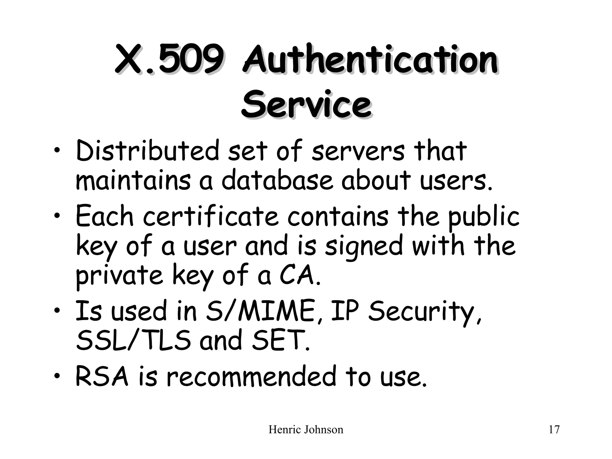 X.509 Authentication Service Distributed set of servers that maintains a database about users. Each certificate contains the public key of a user and is signed with the private key of a CA. Is used in S/MIME, IP Security, SSL/TLS and SET. RSA is recommended to use. 