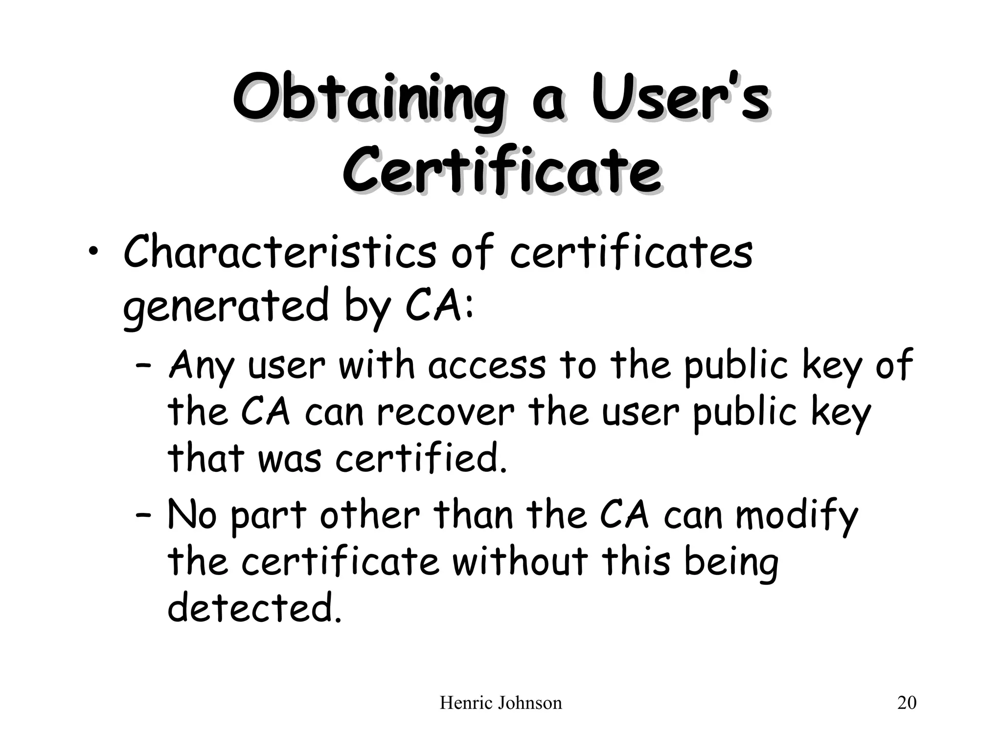 Obtaining a User’s Certificate Characteristics of certificates generated by CA: Any user with access to the public key of the CA can recover the user public key that was certified. No part other than the CA can modify the certificate without this being detected. 