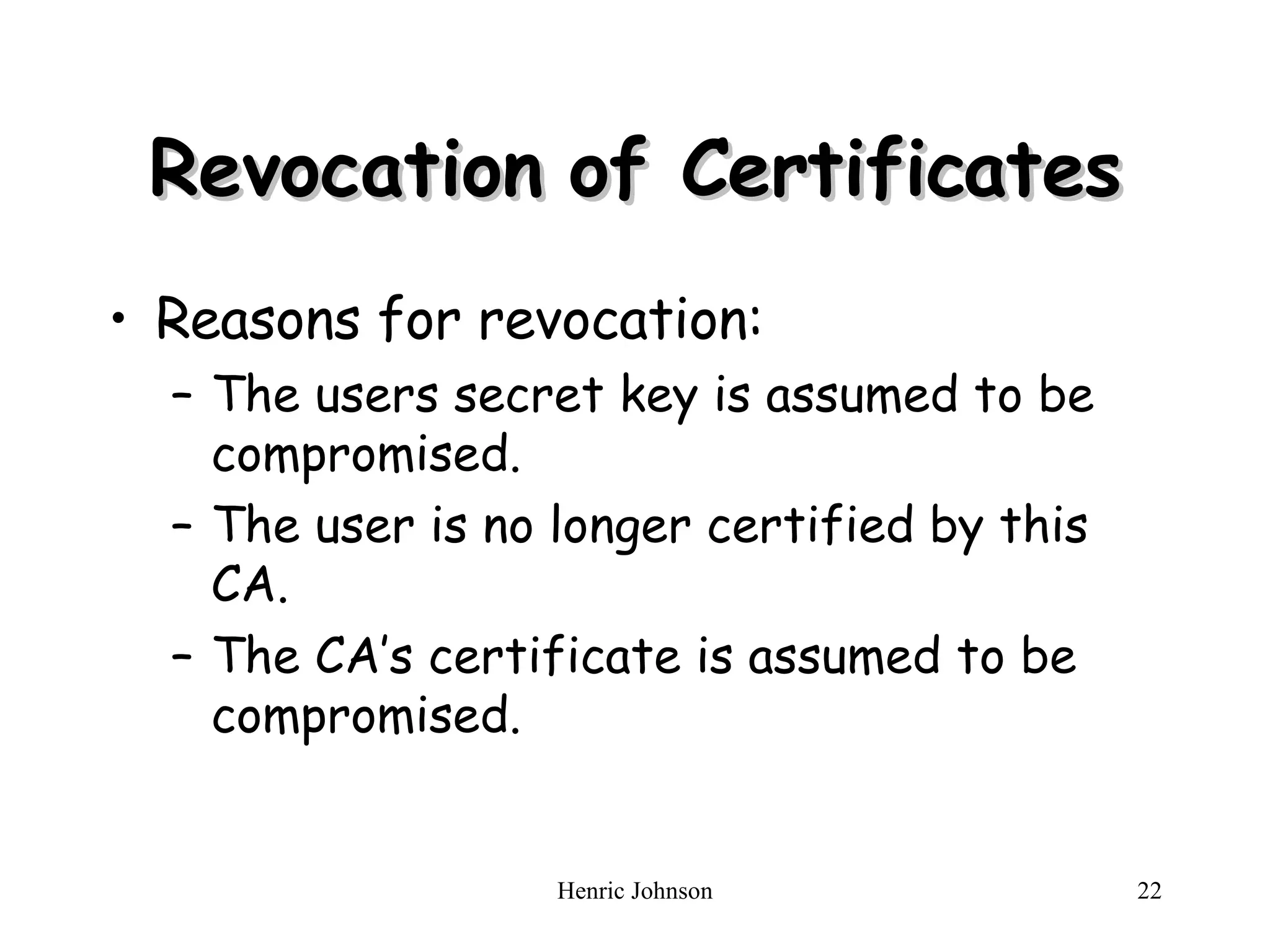 Revocation of Certificates Reasons for revocation: The users secret key is assumed to be compromised. The user is no longer certified by this CA. The CA’s certificate is assumed to be compromised. 