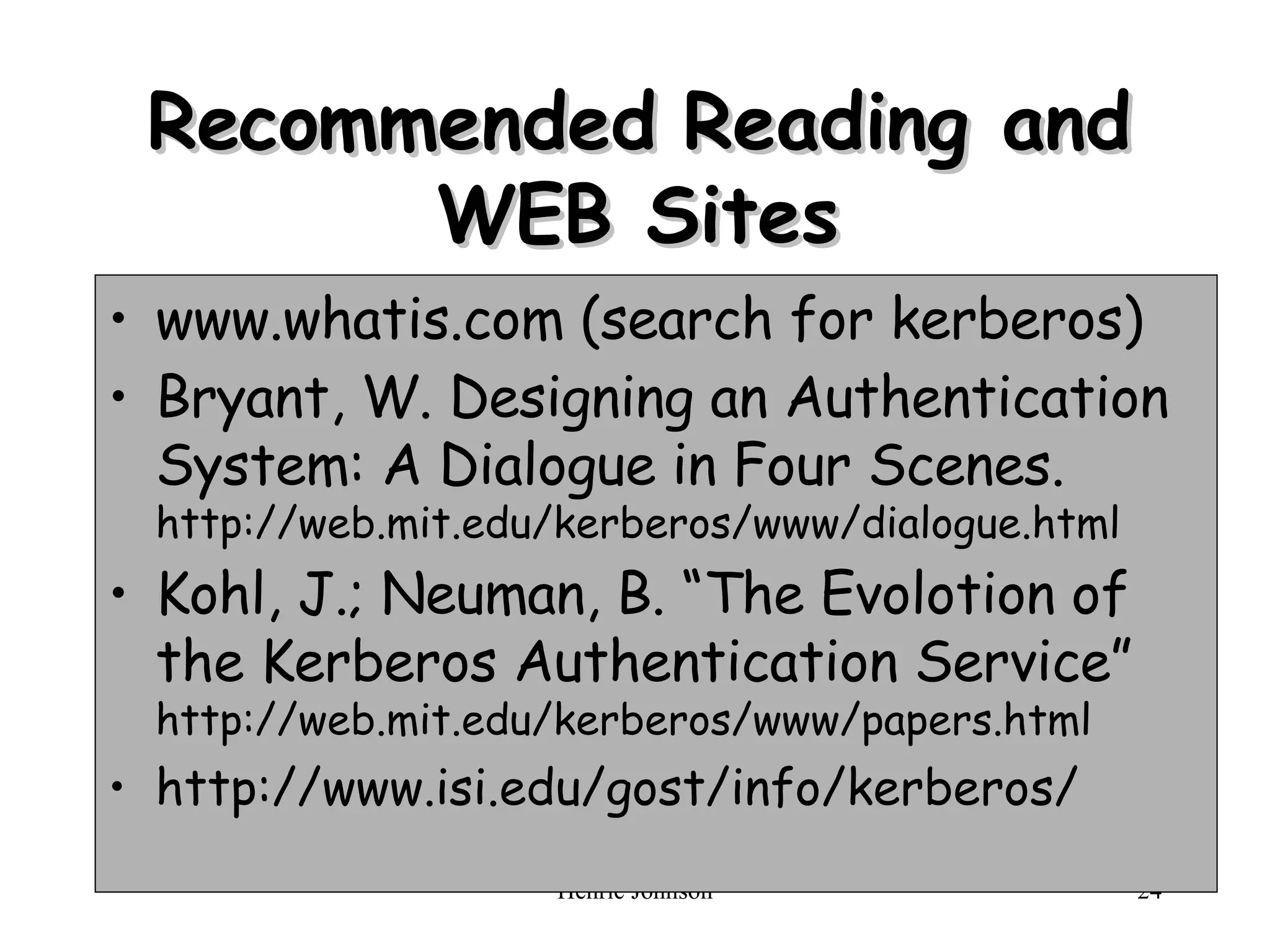 Recommended Reading and WEB Sites www.whatis.com (search for kerberos) Bryant, W. Designing an Authentication System: A Dialogue in Four Scenes.  http://web.mit.edu/kerberos/www/dialogue.html Kohl, J.; Neuman, B. “The Evolotion of the Kerberos Authentication Service”  http://web.mit.edu/kerberos/www/papers.html http://www.isi.edu/gost/info/kerberos/ 
