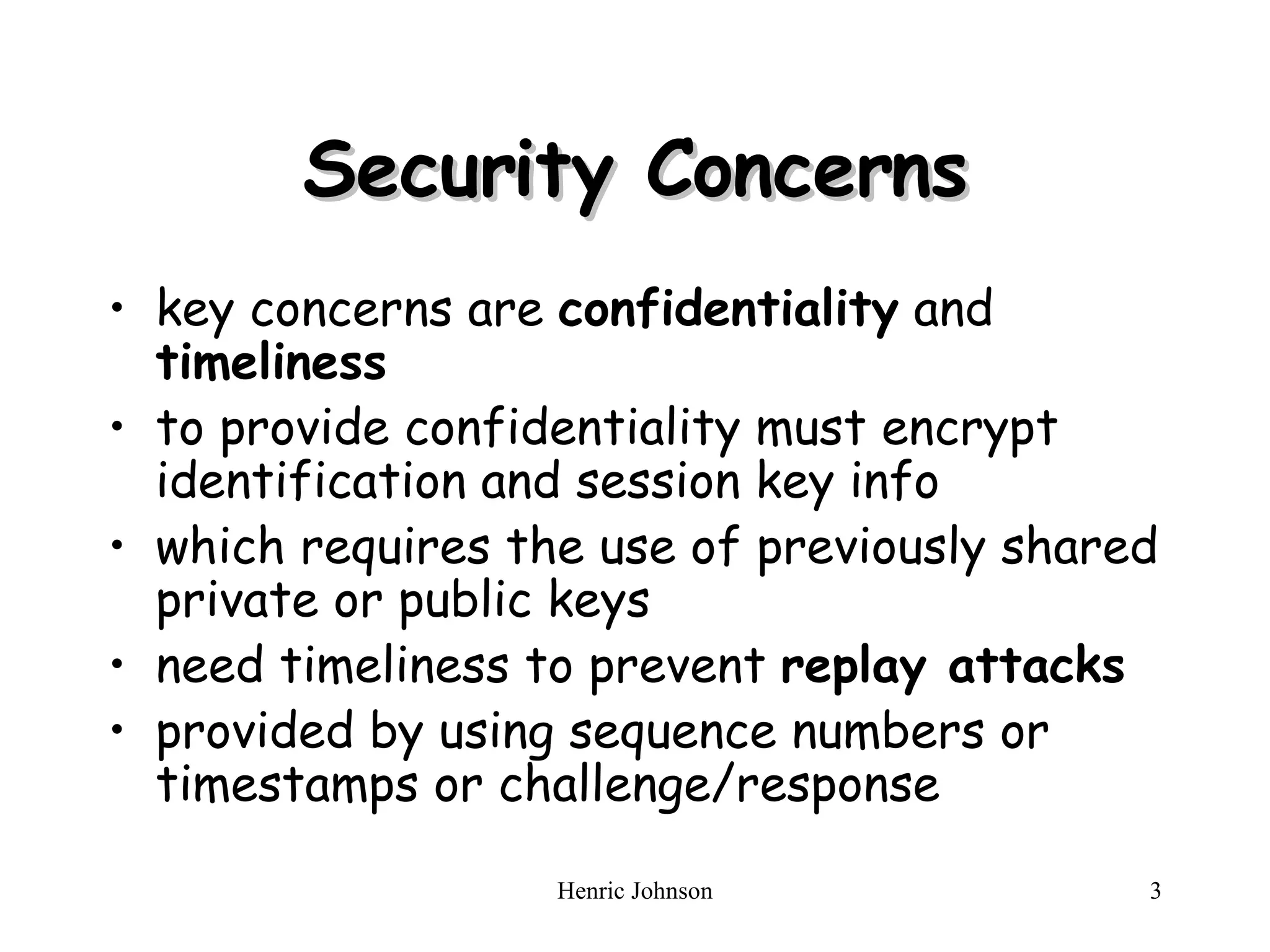 Security Concerns key concerns are  confidentiality  and  timeliness   to provide confidentiality must encrypt identification and session key info  which requires the use of previously shared private or public keys  need timeliness to prevent  replay attacks   provided by using sequence numbers or timestamps or challenge/response  