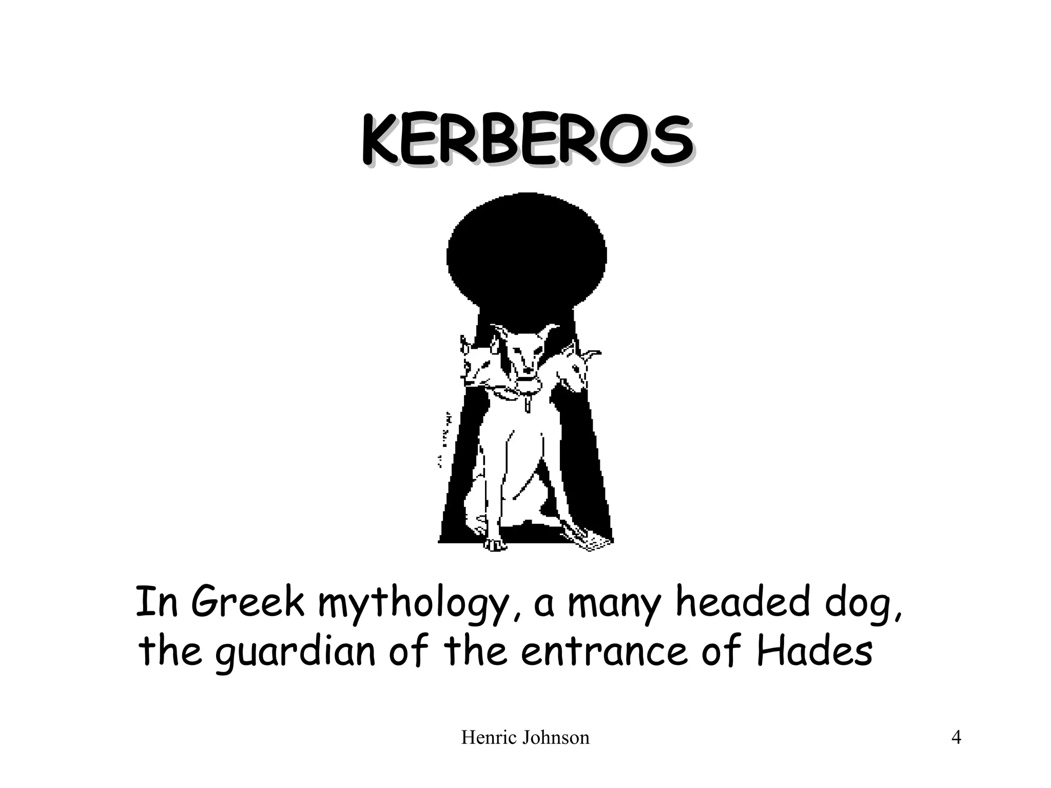 KERBEROS In Greek mythology, a many headed dog, the guardian of the entrance of Hades 