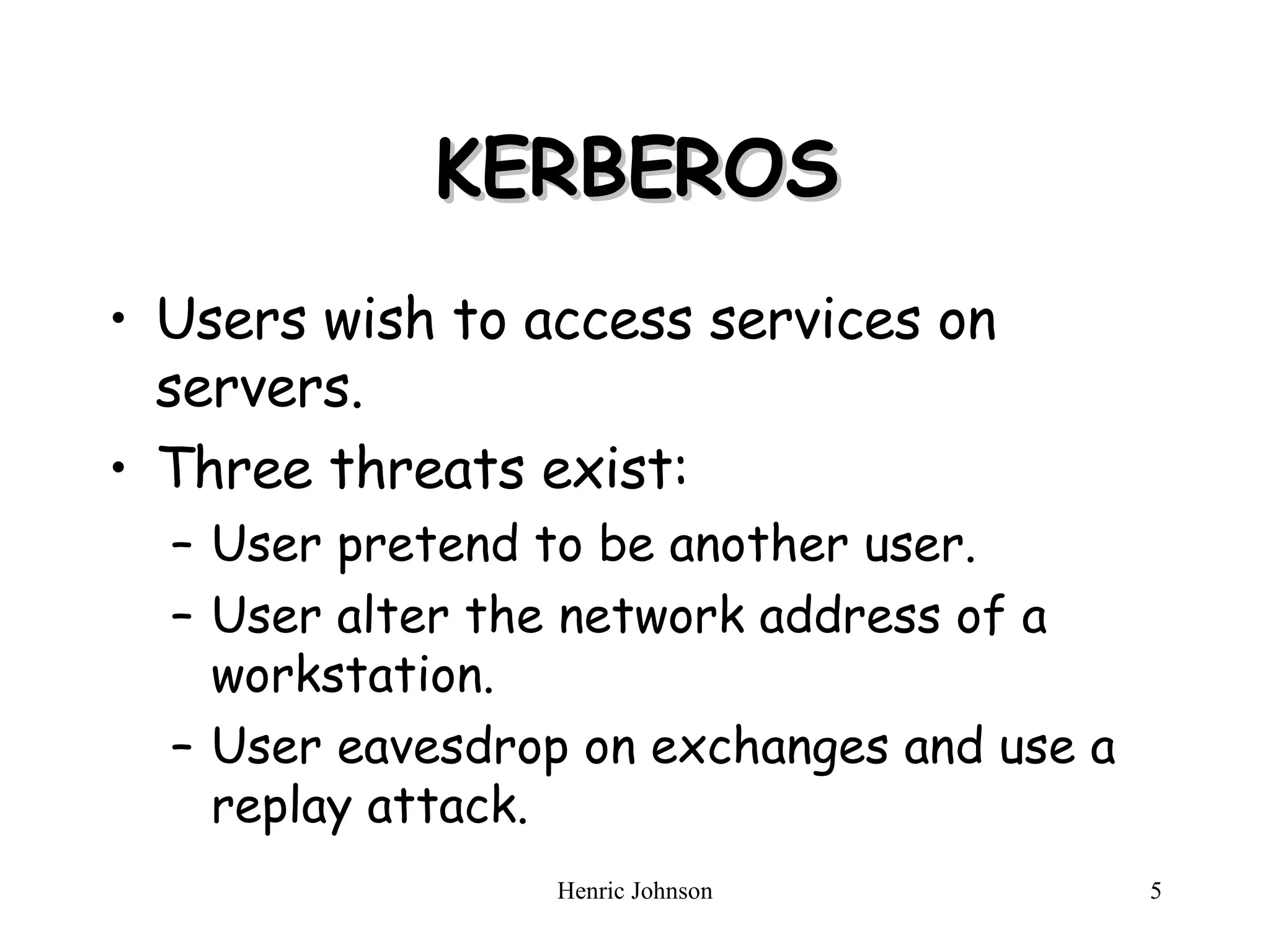 KERBEROS Users wish to access services on servers. Three threats exist: User pretend to be another user. User alter the network address of a workstation. User eavesdrop on exchanges and use a replay attack. 