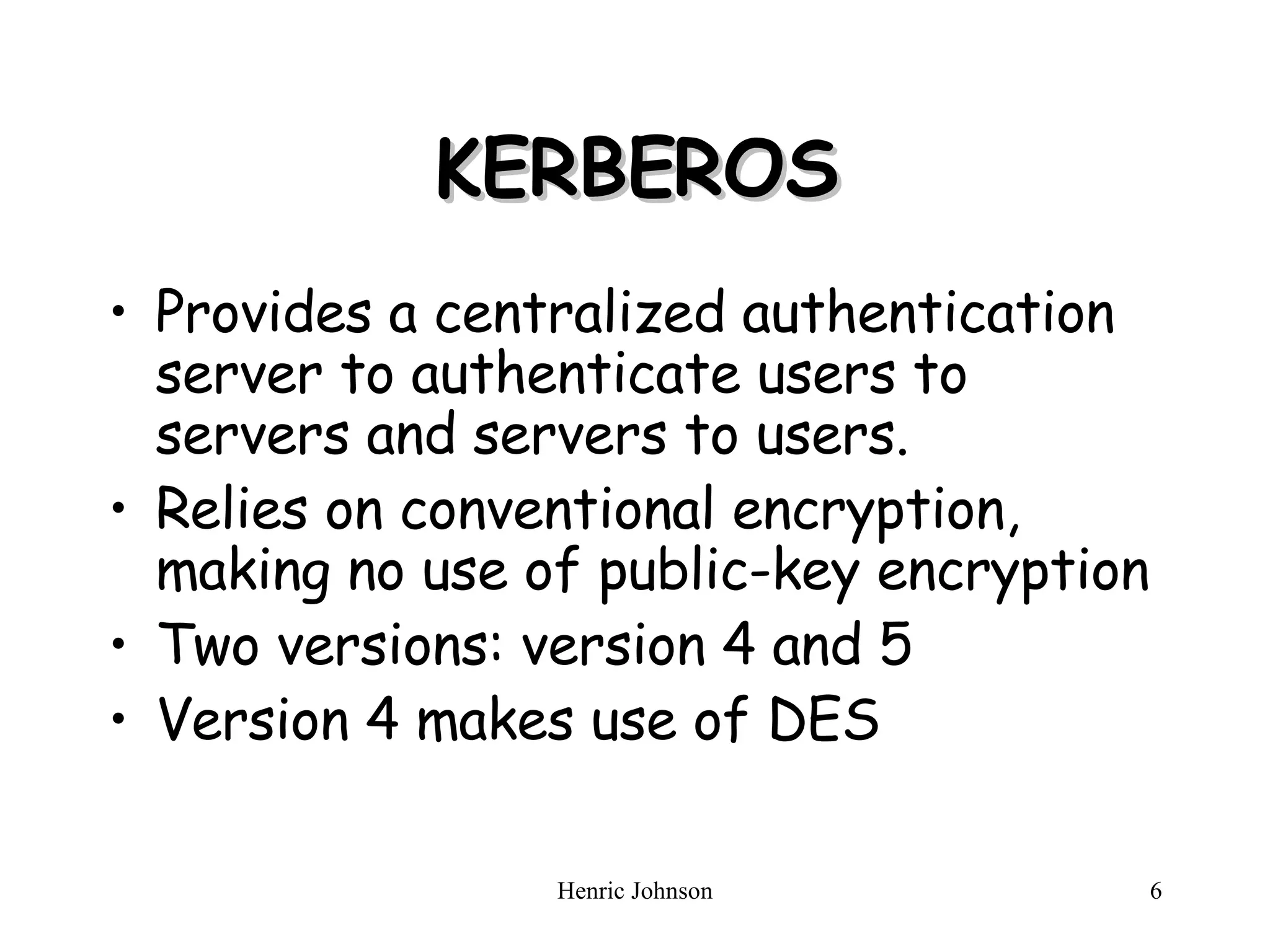 KERBEROS Provides a centralized authentication server to authenticate users to servers and servers to users. Relies on conventional encryption, making no use of public-key encryption Two versions: version 4 and 5 Version 4 makes use of DES 