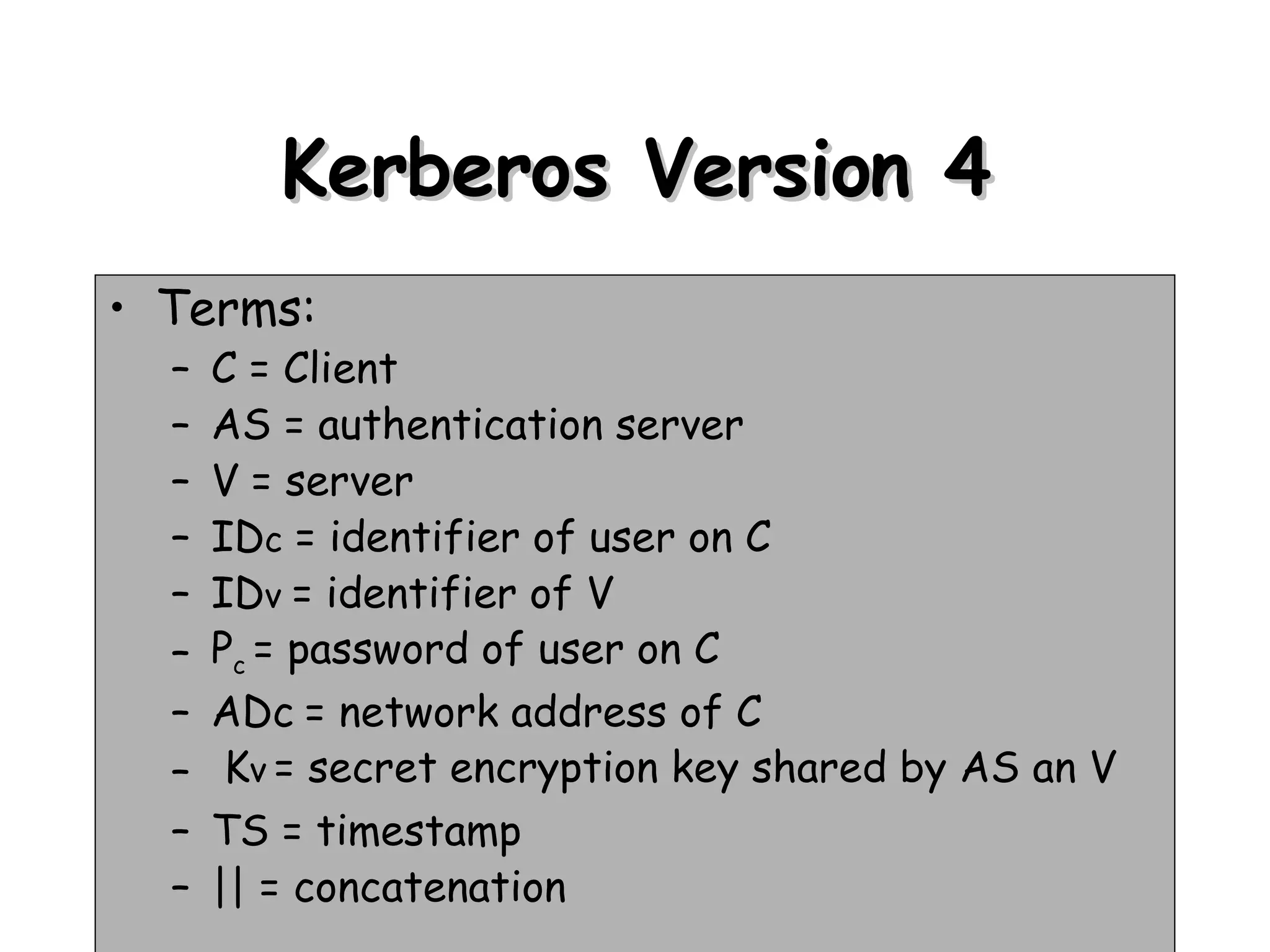 Kerberos Version 4 Terms: C = Client AS = authentication server V = server ID c  = identifier of user on C ID v  = identifier of V P c  = password of user on C ADc   = network address of C K v   = secret encryption key shared by AS an V TS = timestamp || = concatenation 