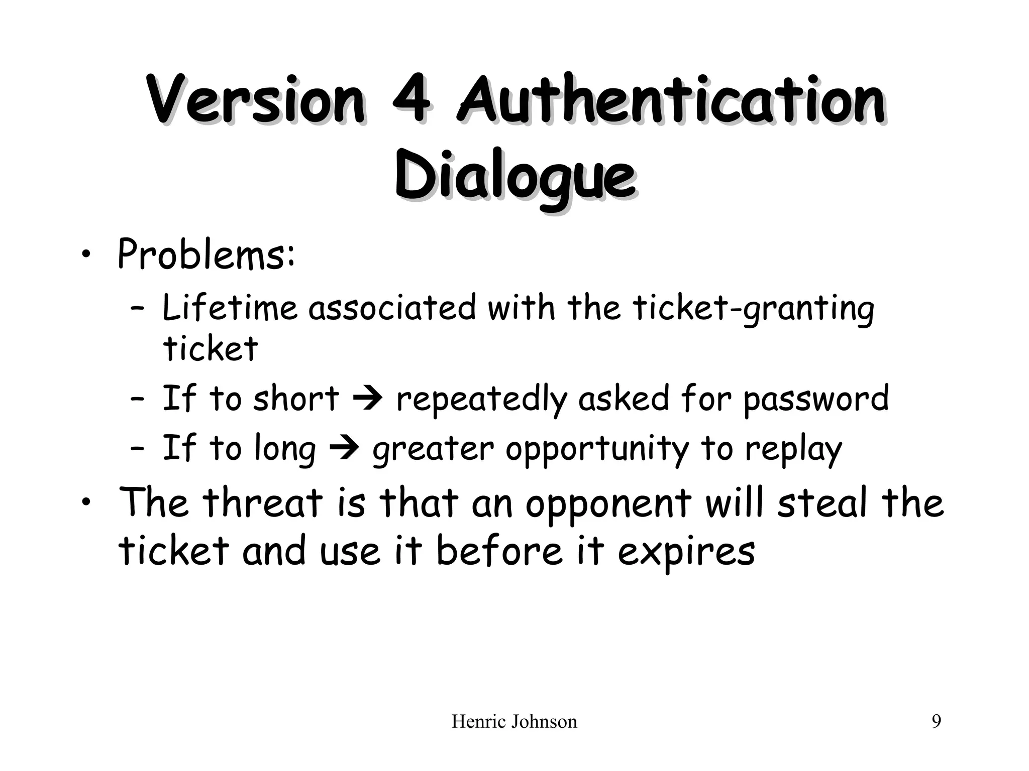 Version 4 Authentication Dialogue Problems: Lifetime associated with the ticket-granting ticket If to short    repeatedly asked for password If to long    greater opportunity to replay The threat is that an opponent will steal the ticket and us e  i t  before it expires 