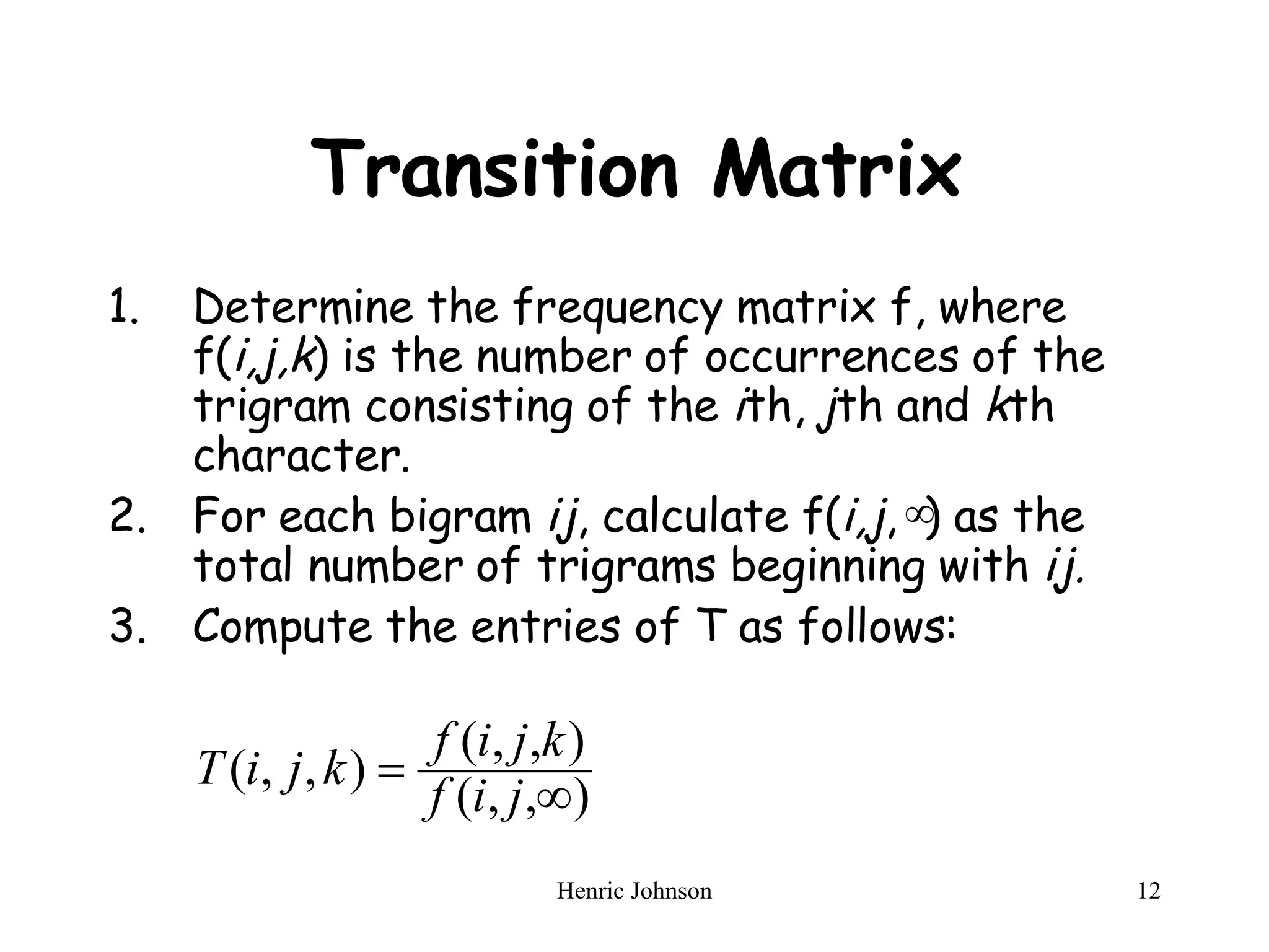 Transition Matrix Determine the frequency matrix f, where f( i,j,k ) is the number of occurrences of the trigram consisting of the  i th,  j th and  k th character. For each bigram  ij , calculate f( i,j ,  ) as the total number of trigrams beginning with  ij. Compute the entries of T as follows: 
