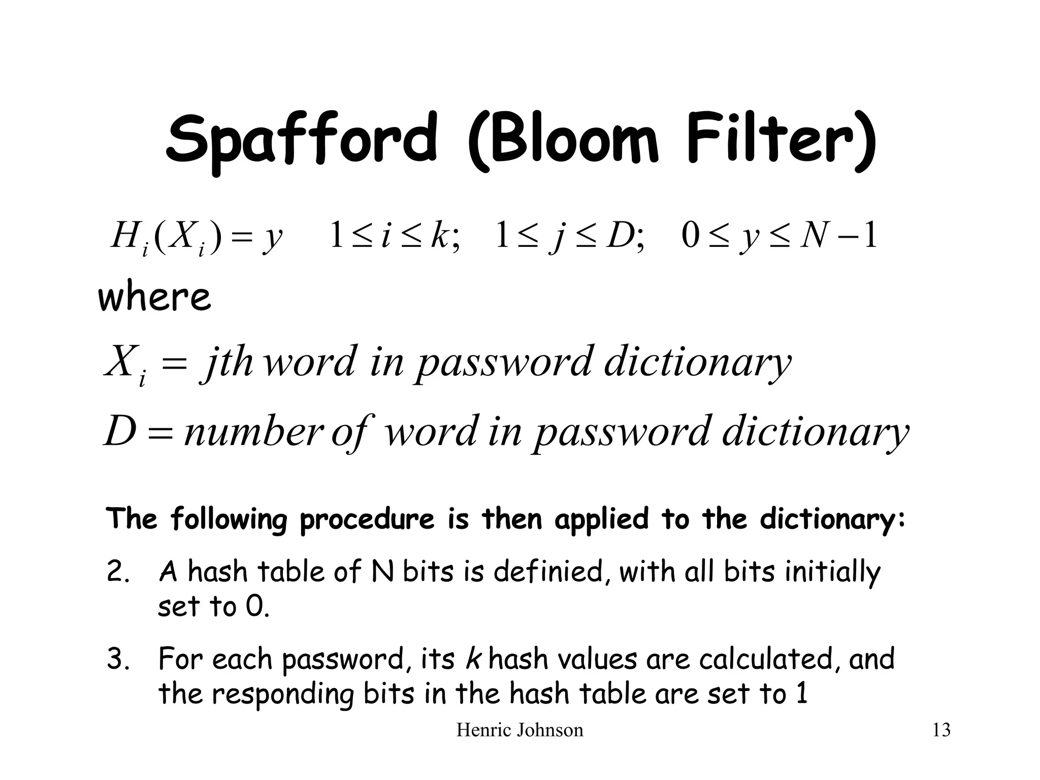 Spafford (Bloom Filter) where The following procedure is then applied to the dictionary: A hash table of N bits is definied, with all bits initially set to 0. For each password, its  k  hash values are calculated, and the responding bits in the hash table are set to 1 