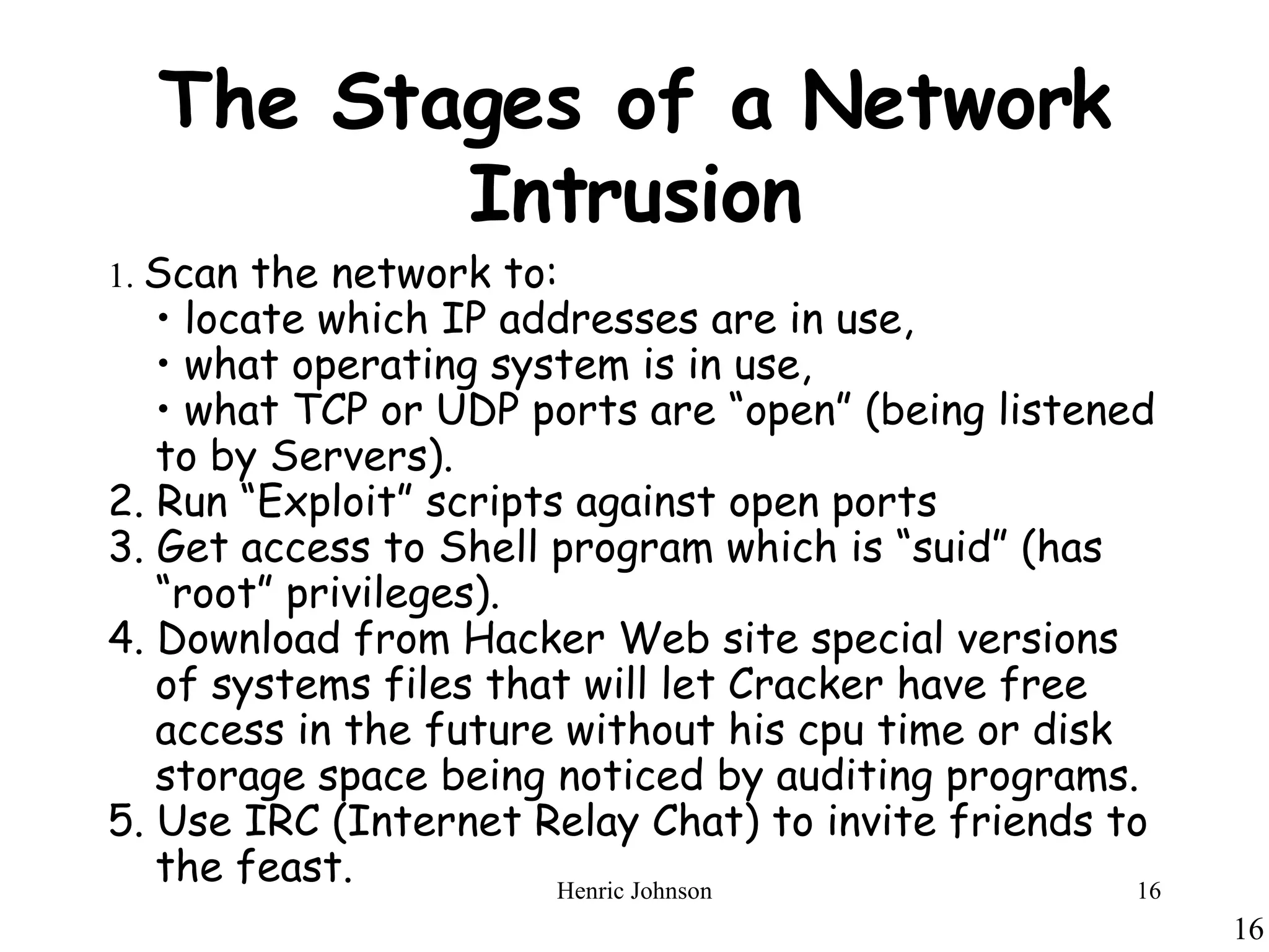 The Stages of a Network Intrusion 1.  Scan the network to: •  locate which IP addresses are in use,  •  what operating system is in use,  •  what TCP or UDP ports are “open” (being listened to by Servers). 2. Run “Exploit” scripts against open ports 3. Get access to Shell program which is “suid” (has “root” privileges). 4. Download from Hacker Web site special versions of systems files that will let Cracker have free access in the future without his cpu time or disk storage space being noticed by auditing programs. 5. Use IRC (Internet Relay Chat) to invite friends to the feast. 
