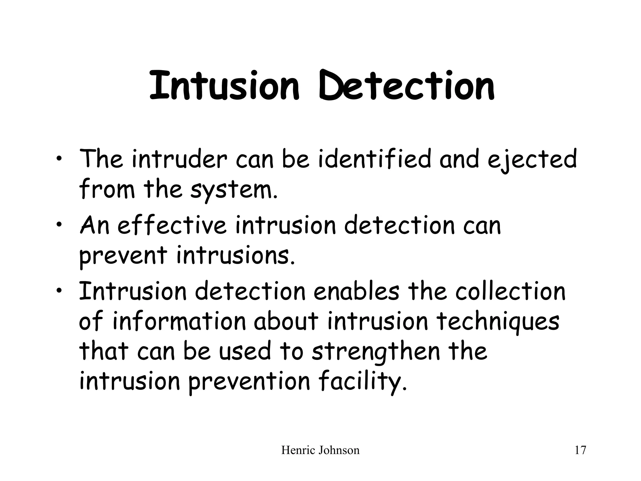 Intusion Detection The intruder can be identified and ejected from the system. An effective intrusion detection can prevent intrusions. Intrusion detection enables the collection of information about intrusion techniques that can be used to strengthen the intrusion prevention facility. 