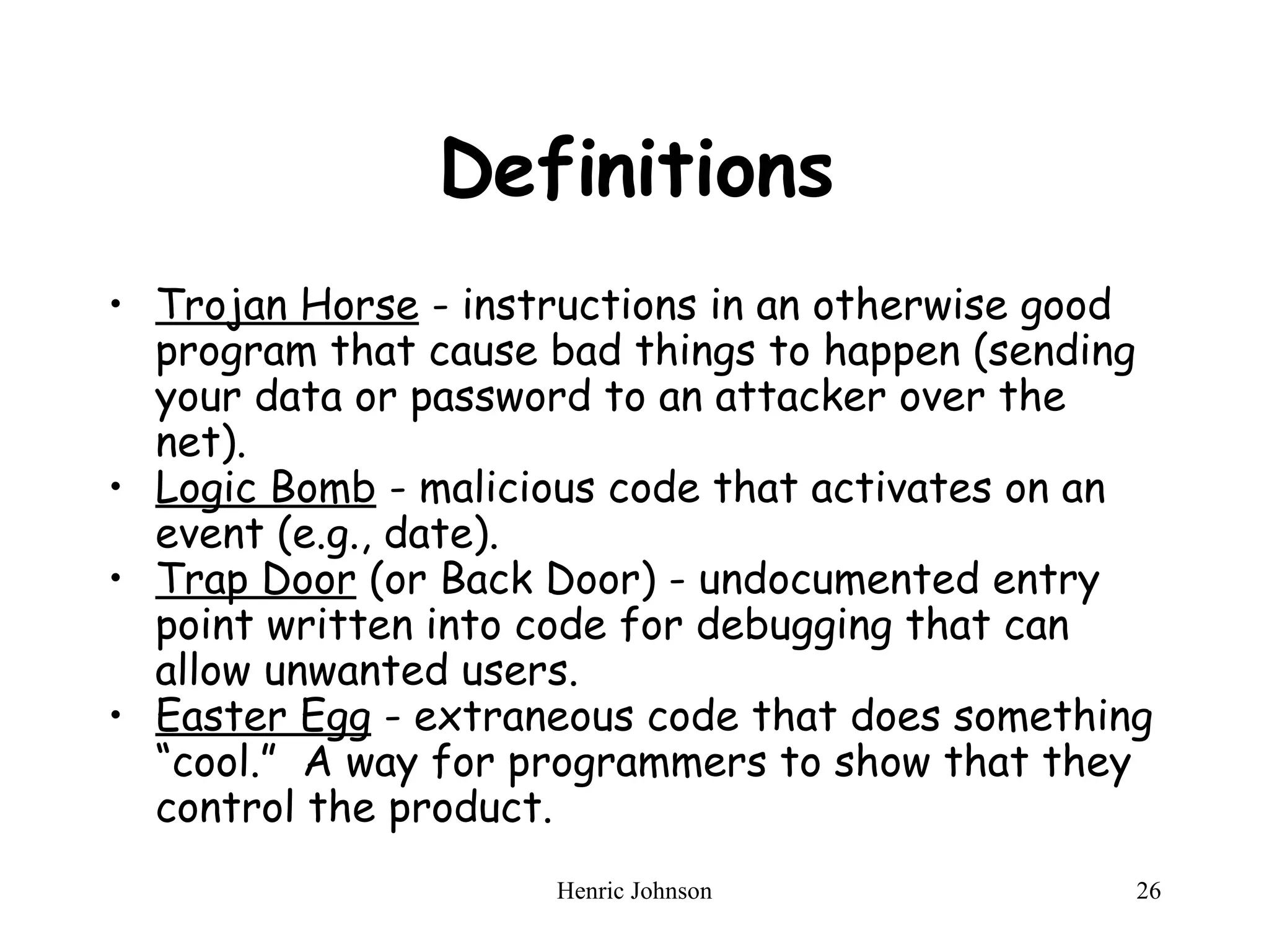 Definitions Trojan Horse  - instructions in an otherwise good program that cause bad things to happen (sending your data or password to an attacker over the net).  Logic Bomb  - malicious code that activates on an event (e.g., date).  Trap Door  (or Back Door) - undocumented entry point written into code for debugging that can allow unwanted users.  Easter Egg  - extraneous code that does something “cool.”  A way for programmers to show that they control the product. 