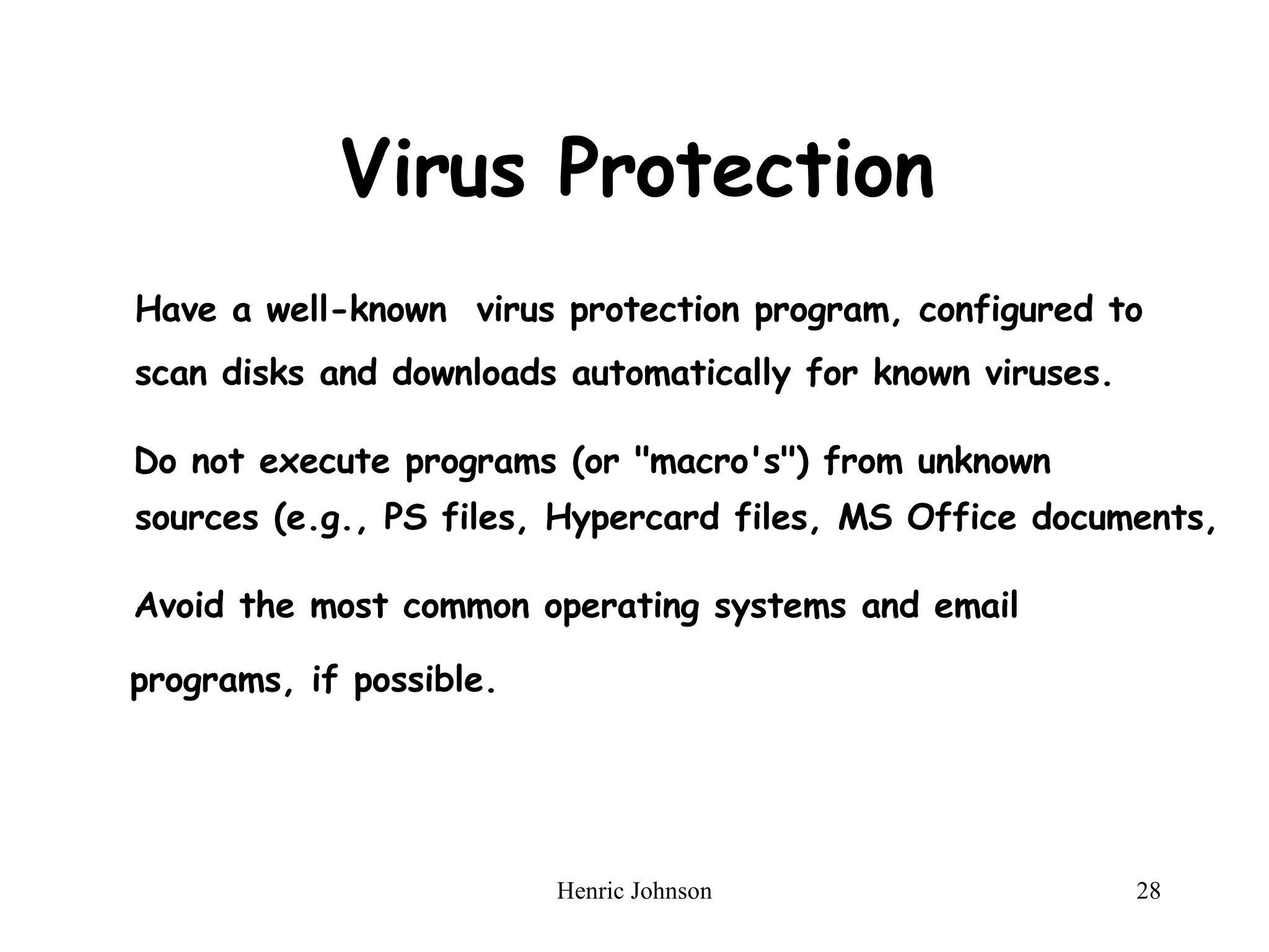 Virus Protection Have a well-known  virus protection program, configured to scan disks and downloads automatically for known viruses. Do not execute programs (or "macro's") from unknown sources (e.g., PS files, Hypercard files, MS Office documents,  Avoid the most common operating systems and email programs, if possible. 