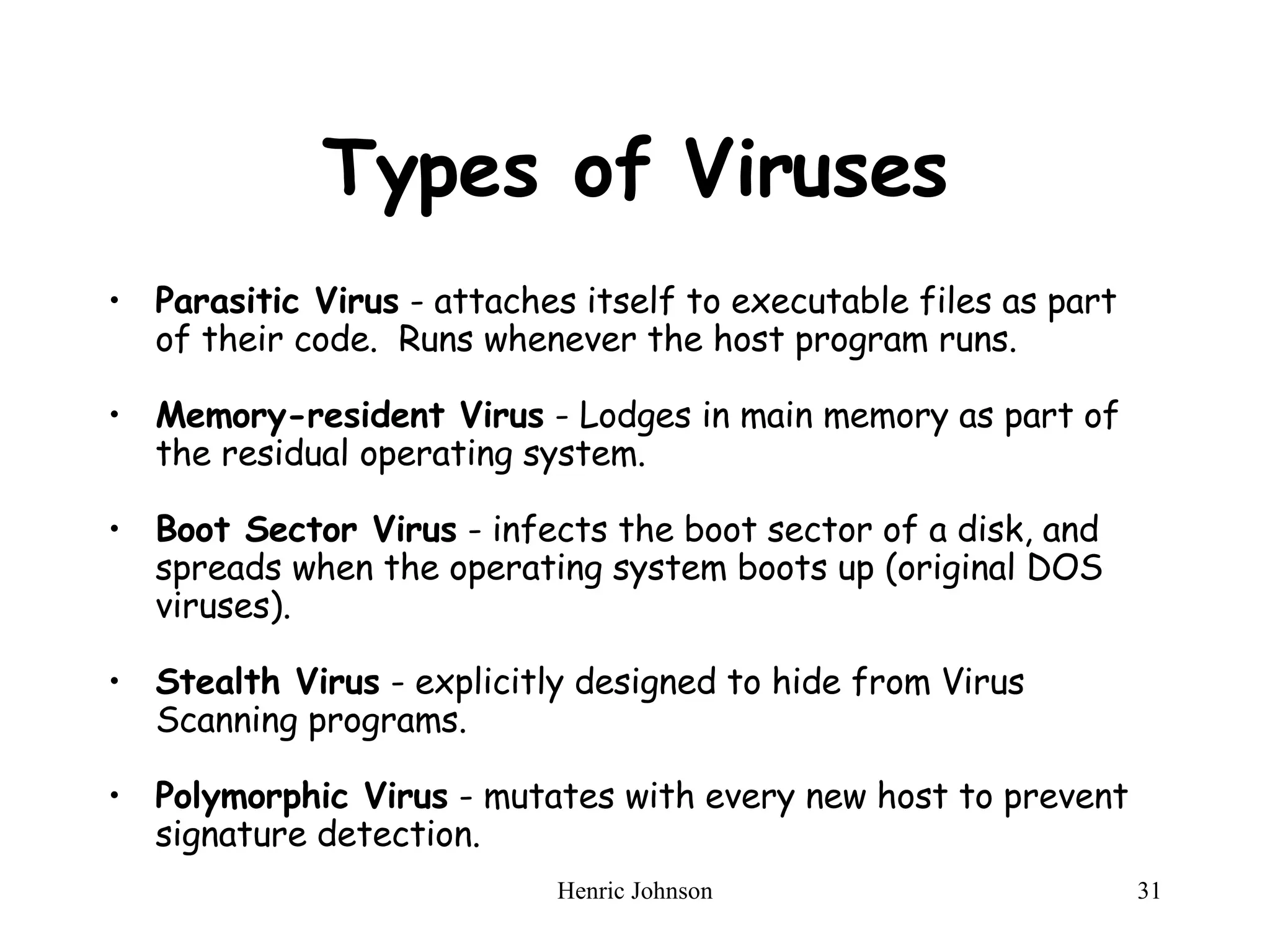 Types of Viruses Parasitic Virus  - attaches itself to executable files as part of their code.  Runs whenever the host program runs. Memory-resident Virus  - Lodges in main memory as part of the residual operating system. Boot Sector Virus  - infects the boot sector of a disk, and spreads when the operating system boots up (original DOS viruses). Stealth Virus  - explicitly designed to hide from Virus Scanning programs. Polymorphic Virus  - mutates with every new host to prevent signature detection. 