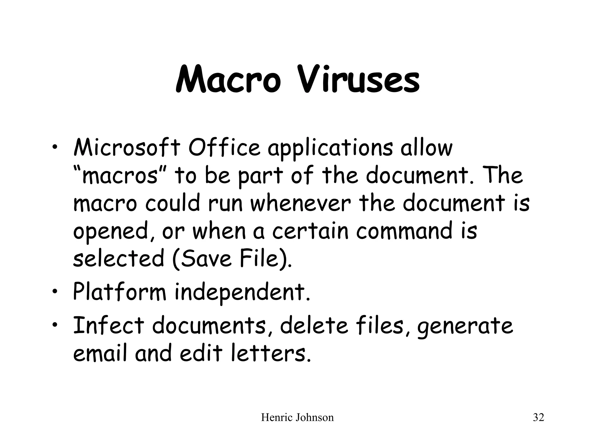 Macro Viruses Microsoft Office applications allow “macros” to be part of the document. The macro could run whenever the document is opened, or when a certain command is selected (Save File).  Platform independent. Infect documents, delete files, generate email and edit letters. 