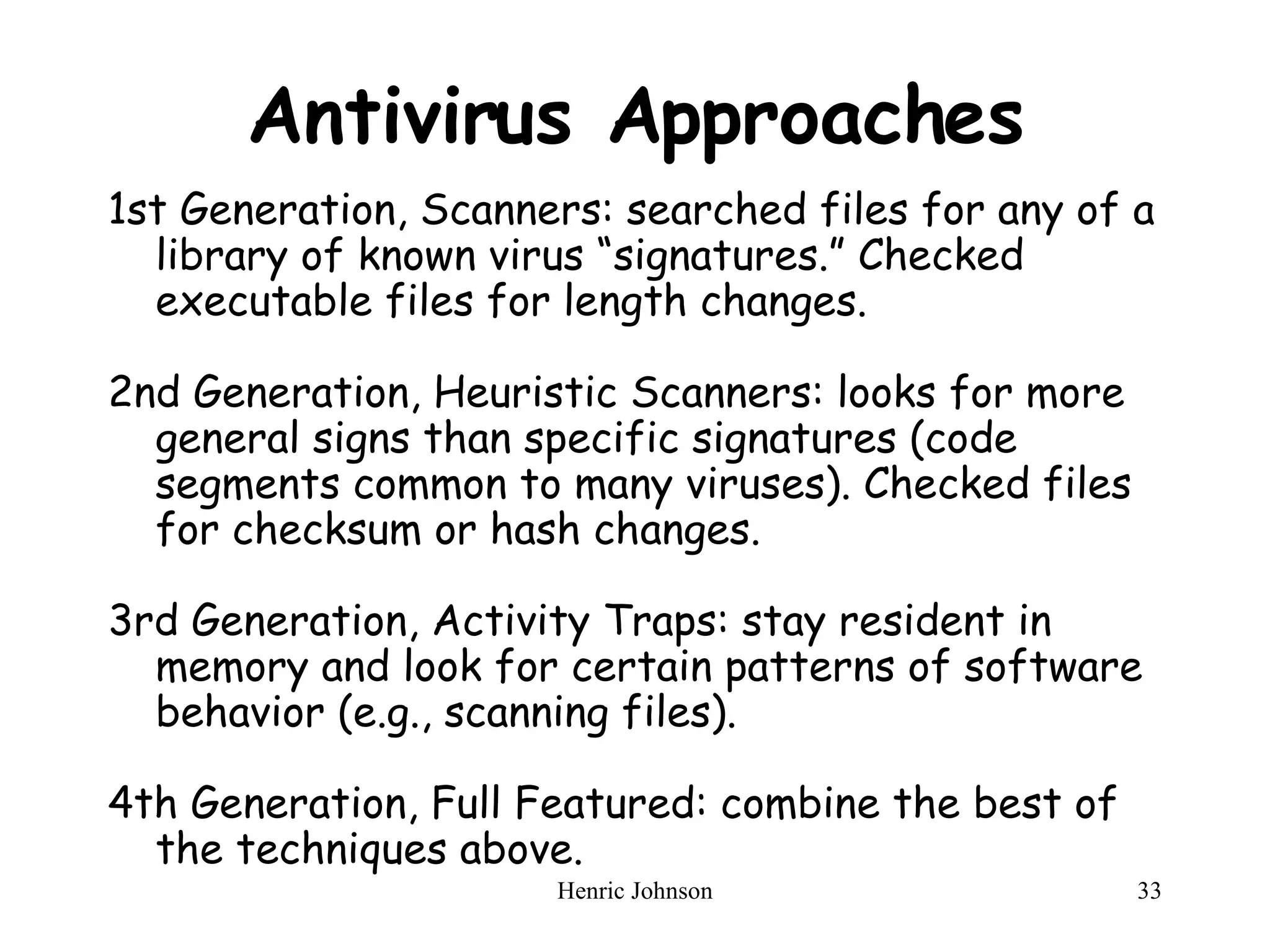 Antivirus Approaches 1st Generation, Scanners: searched files for any of a library of known virus “signatures.” Checked executable files for length changes. 2nd Generation, Heuristic Scanners: looks for more general signs than specific signatures (code segments common to many viruses). Checked files for checksum or hash changes. 3rd Generation, Activity Traps: stay resident in memory and look for certain patterns of software behavior (e.g., scanning files). 4th Generation, Full Featured: combine the best of the techniques above. 