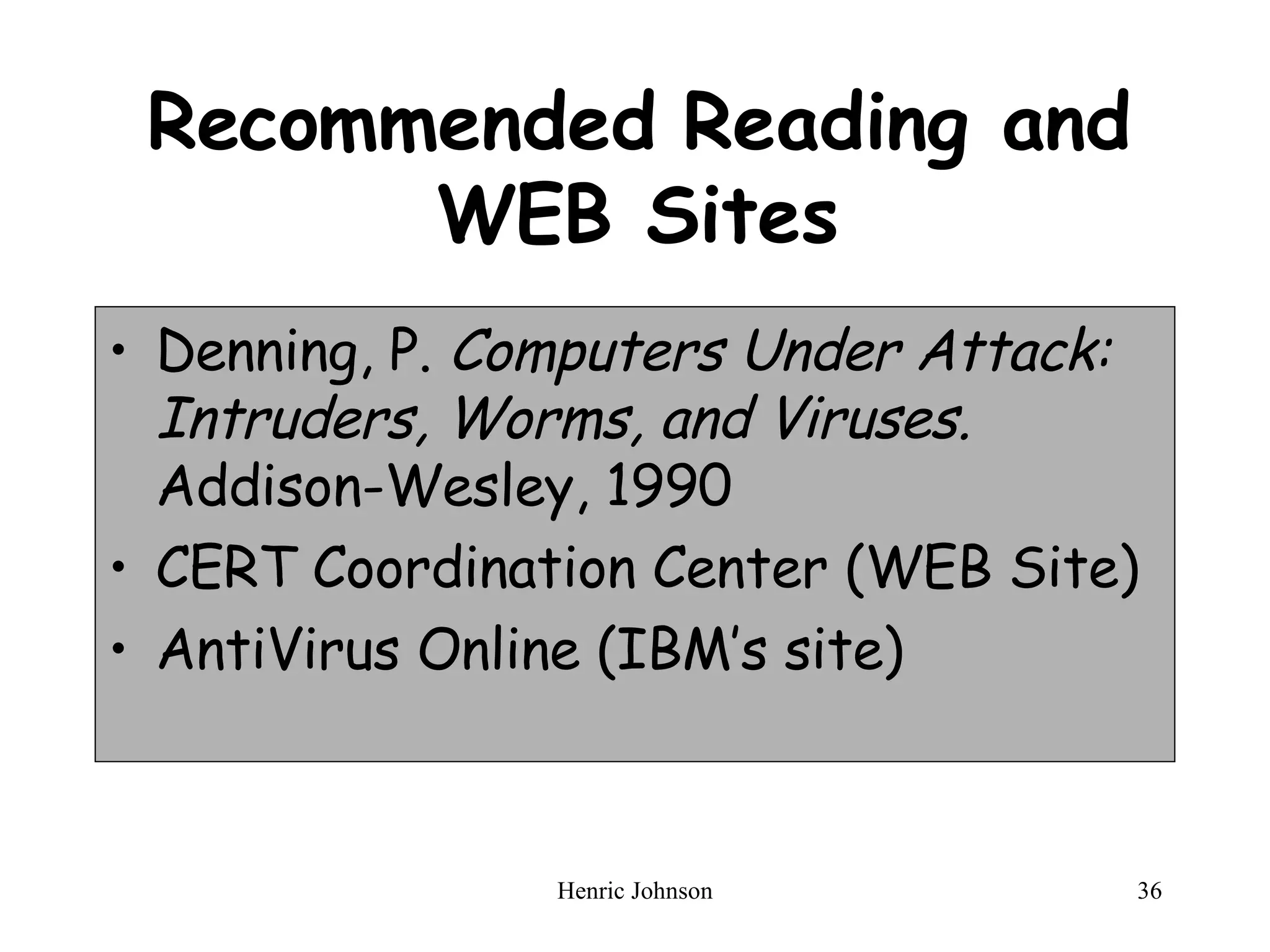 Recommended Reading and WEB Sites Denning, P.  Computers Under Attack: Intruders, Worms, and Viruses.  Addison-Wesley, 1990 CERT Coordination Center (WEB Site) AntiVirus Online (IBM’s site) 