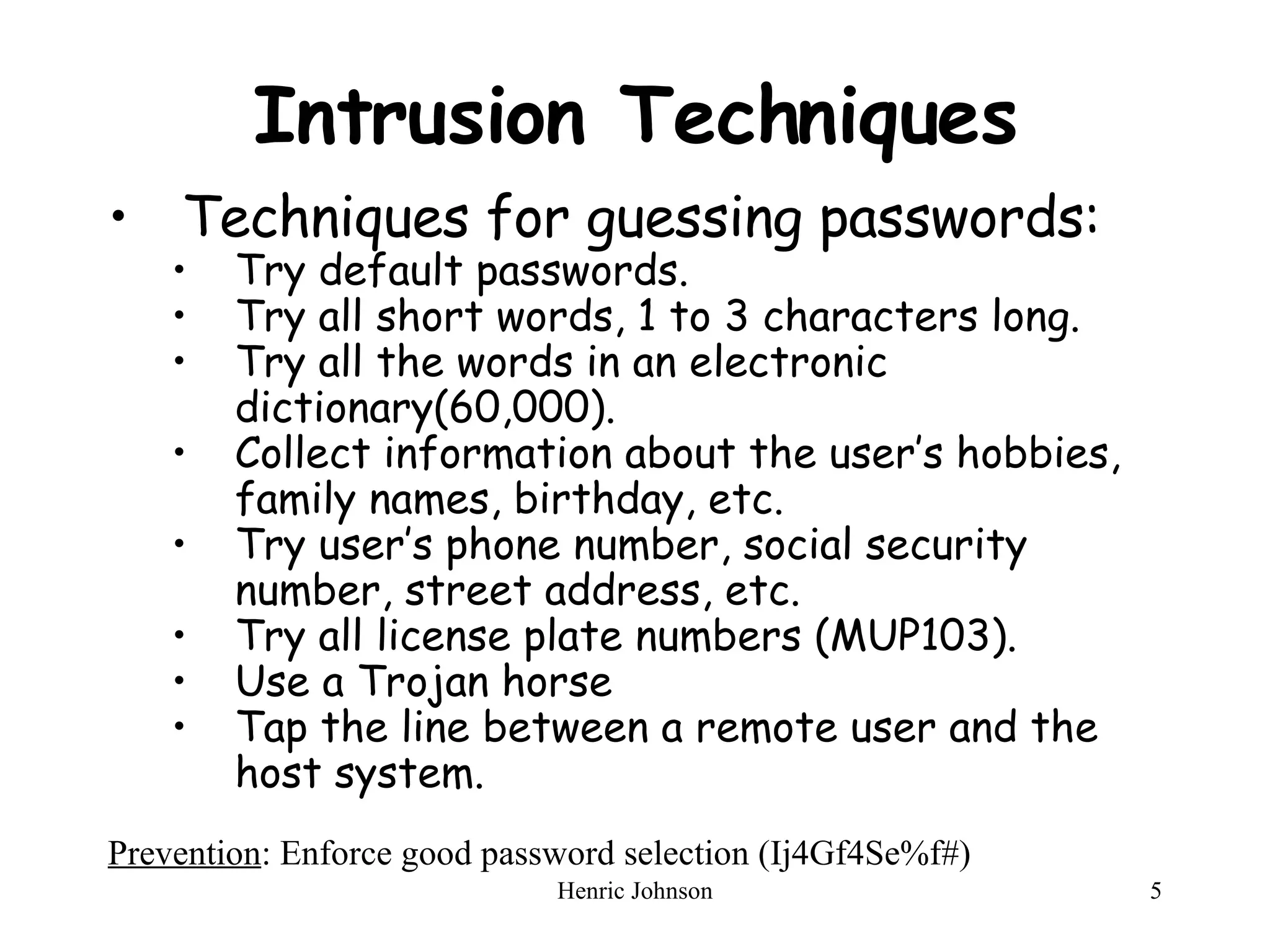 Intrusion Techniques Techniques for guessing passwords: Try default passwords. Try all short words, 1 to 3 characters long. Try all the words in an electronic dictionary(60,000). Collect information about the user’s hobbies, family names, birthday, etc. Try user’s phone number, social security number, street address, etc. Try all license plate numbers (MUP103). Use a Trojan horse Tap the line between a remote user and the host system. Prevention : Enforce good password selection (Ij4Gf4Se%f#) 