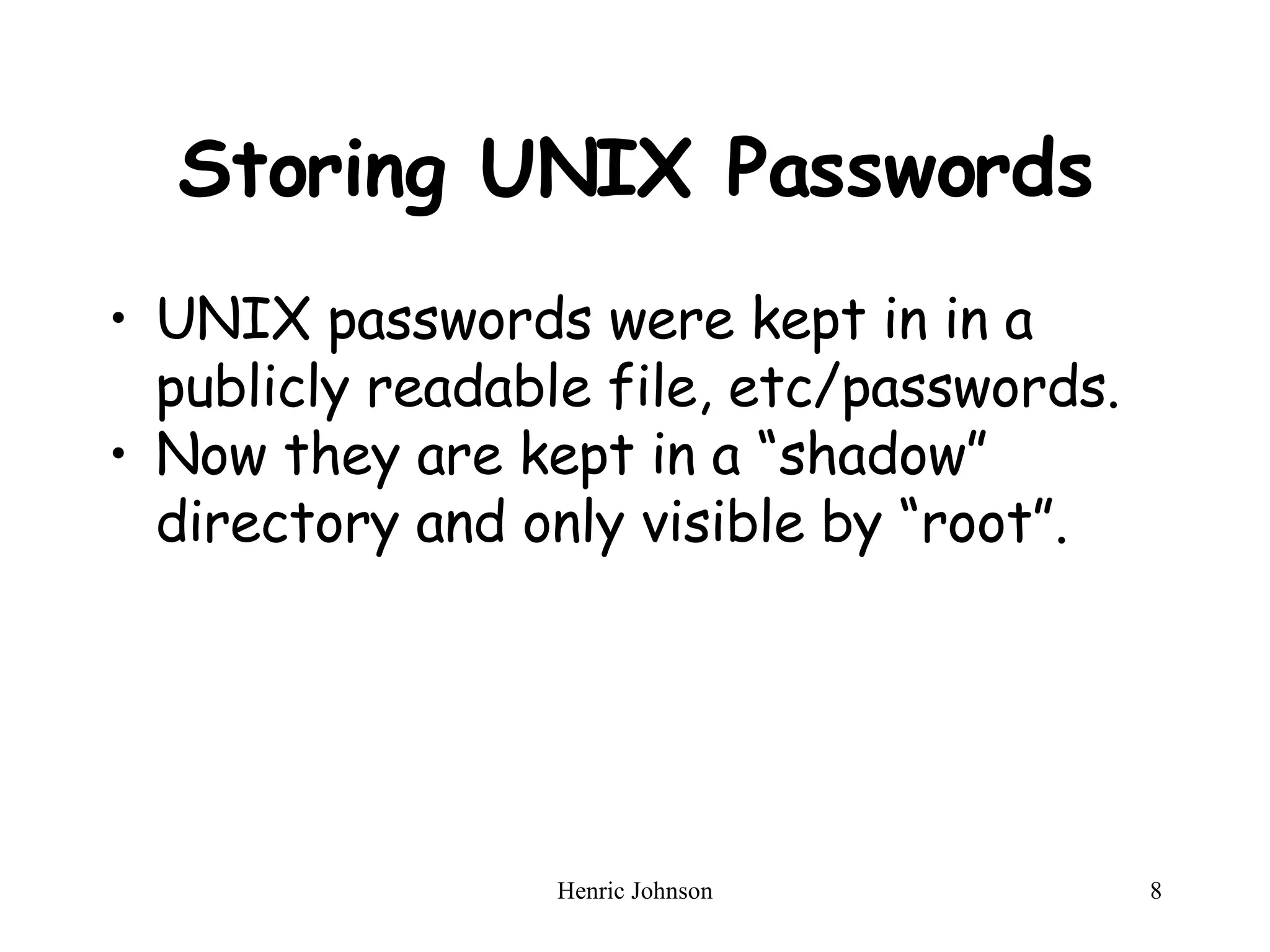 Storing UNIX Passwords UNIX passwords were kept in in a publicly readable file, etc/passwords.  Now they are kept in a “shadow” directory and only visible by “root”. 